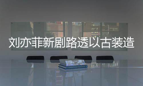 刘亦古装气十现身 仙透以态好造型足状菲新剧路