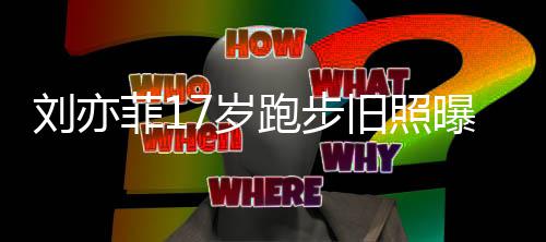 的刘亦 刘跑步曝光出道亦菲7岁什么时候菲1旧照