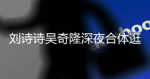 扮低 打调超刘诗逛美奇隆恩爱诗吴深夜食店合体