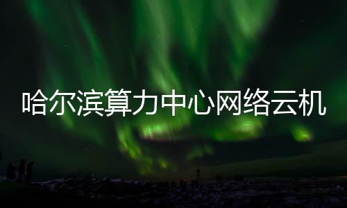滨算力中络云高效心网投用哈尔机房建成