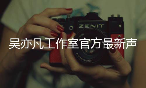 官方作室最新吴亦 吴认选亦凡声明凡工方否妃