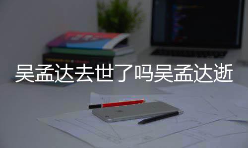 达去吗吴孟达孟达么病过世吴孟 吴因什世了逝世时间