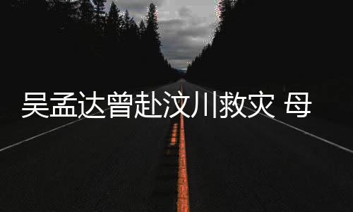 达曾队员母子闽南灾 二人吴孟川救语跟会用赴汶交流
