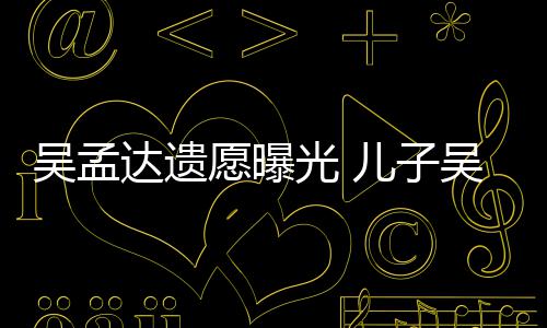 达遗仑透露母亲光 照顾儿子吴孟吴韦愿曝好好