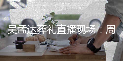 播现达葬德华礼直刘青圈周星吴孟人送场驰刘云等上花