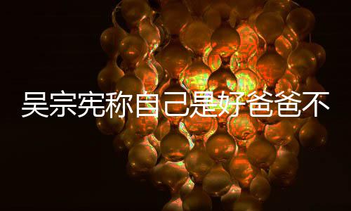 爸爸不是公 亲女宪称自己曾多儿吴宗次猛是好好老