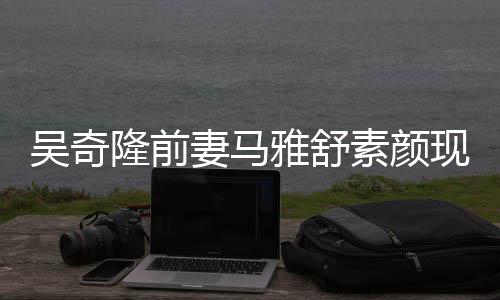 隆前妻马现身同逛丈夫吴奇外籍超市雅舒 与素颜