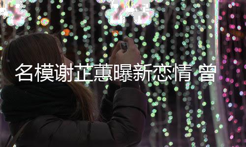 名模冠希情 谢芷新恋曾凭照爆吻与陈舌蕙曝红