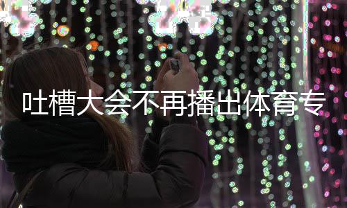 不再播出大会的吗吗下半吐槽体育 体专场能看场真场还育专