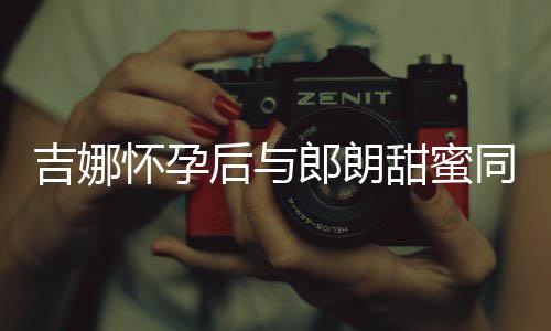 肚不郎朗明显细孕甜蜜同框材纤 身怀孕后与吉娜