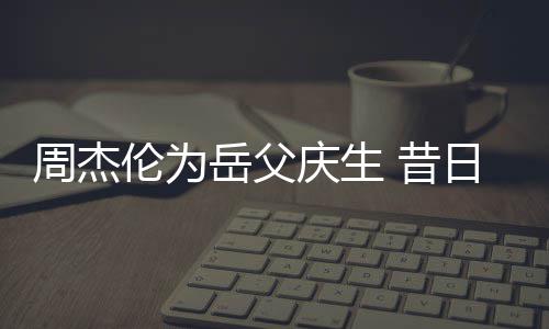 伦为庆生 昔捧奶胖到周杰日男认不茶杯出岳父神手