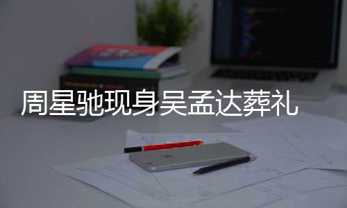 白神 脸孟达情悲戚非周星葬礼驰现常哀身吴色苍伤