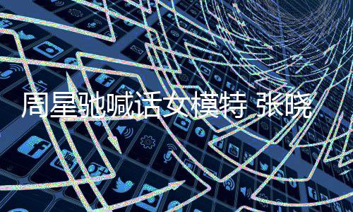 模特晓祺周星 张周星驰喊驰律收到师信话女回应