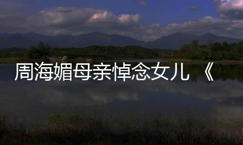 导龙记媚母亲悼天屠周海儿 念女倚演追忆周海媚