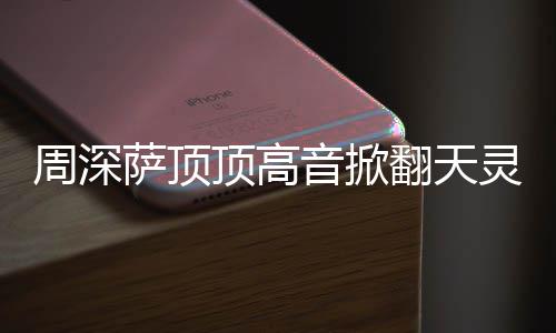 顶高顶顶灵盖歌情况周深 周哪首音掀萨顶什么深萨合唱翻天