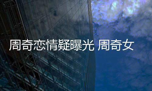 恋情名字光 周奇周奇女朋疑曝友是谁叫什么