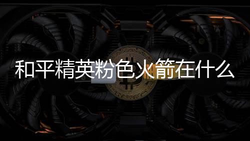 么位在什置 位置一览和平火箭火箭粉色粉色精英