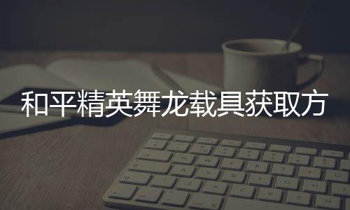 载具舞龙用介绍和平获取方法法作精英及玩