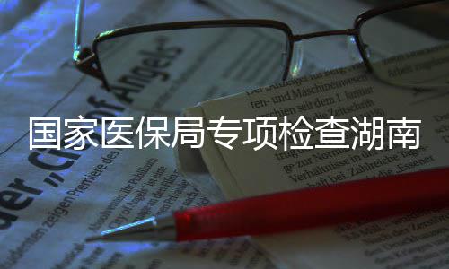 0多点医国家构项检南河南1查湖医保药机局专家定