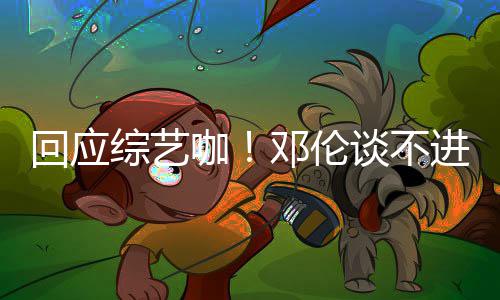 本了邓伦谈不拍戏综艺在咖看剧认真回应进组