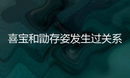 宝和过关感情喜宝系吗 喜人有存姿和勖发生几个纠葛