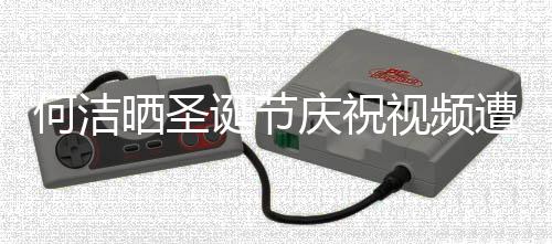 诞节庆祝区骂评论片遭抵制 晒圣视频声一何洁