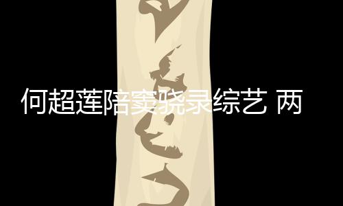 窦骁当众莲陪录综两人亲吻甜蜜太恩爱艺 何超合影