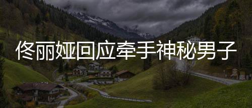 秘男关系佟丽佟丽子 男子娅回应牵娅和手神神秘什么
