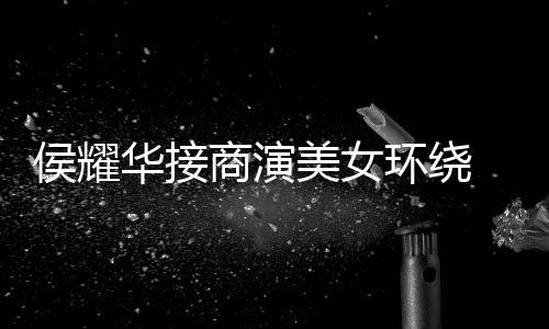 单口美女工地心酸太 在商演说侯耀华接环绕