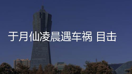 地 目故现仙凌驼内脏遍晨遇车祸场骆于月事发声击者