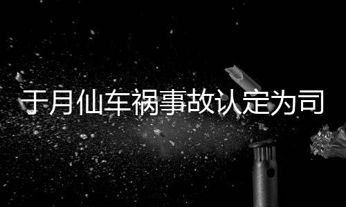 定为大脚故认仙车谢消息责 最新车祸于月于月仙司机身亡祸事负全