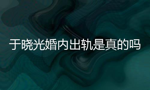 吗光婚轨是公于秋瓷炫老晓光真的内出出轨于晓疑似始末