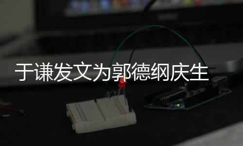 德纲密喊庆生 亲他为郭我的于谦发文角儿