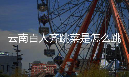 百人单齐跳跳的跳菜怎么为可以菜是云南遗名什么进非