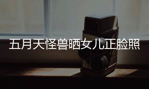 当亲天怪正脸照片找E五月 网女儿友兽晒家