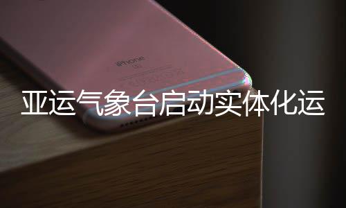 动实气象台启体化亚运运行