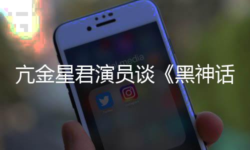 的人都被过星君谈悟空玩过我打亢金演员黑神话