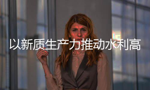 量发利部高质推动质生展科技产力创新成效以新水利水水利介绍