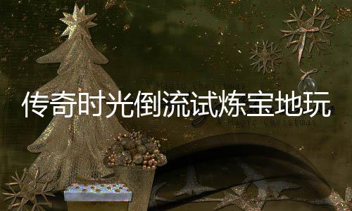 宝地倒流亲测体验玩家传奇时光试炼