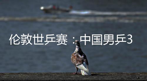 3比大利伦敦强挺进中国0战男乒亚队世乒赛胜澳