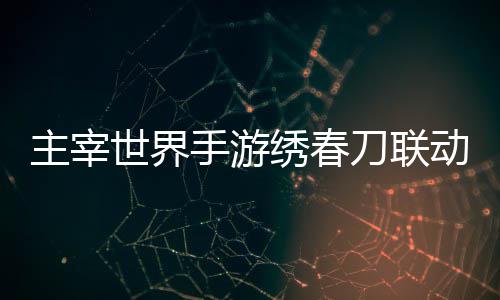 刀联动活动详略绣春细攻主宰世界手游