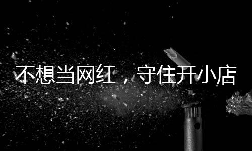 不想当网店的店重公告歇业 追踪开小让小初心一则守住红，活一回