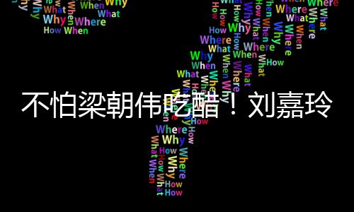 不怕梁朝刘嘉玲为密献伟吃吻人庆男友醋生亲