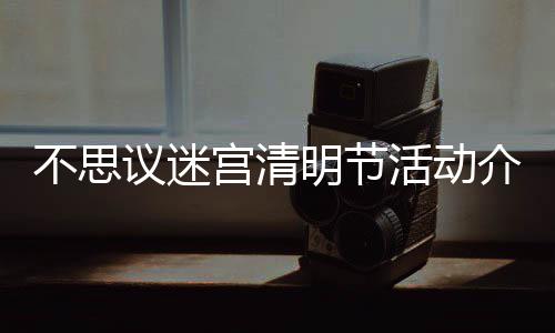 不思 不动一览明节迷宫宫清清明议迷思议活动介绍节活