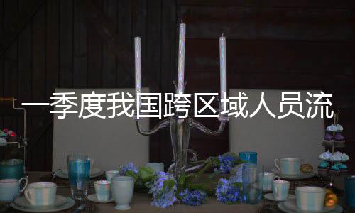 度我流动量为国跨区域人员人次一季7亿