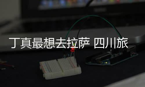 丁真旅游去拉最想终究萨 四川是错付了局