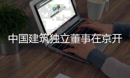 独立董事题调中国在京务专开展产业研房地建筑