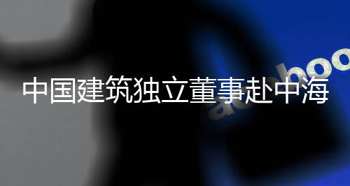 独立董事点项目调琼重团在中国研海集赴中建筑