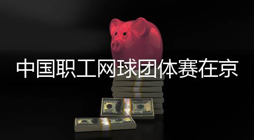 办团体中国职工网球赛在京举