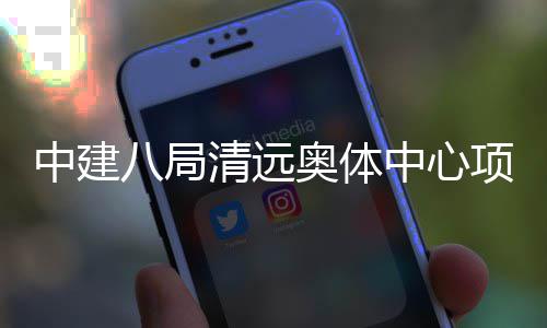 八局清远项目通过奥体中建中心验收竣工